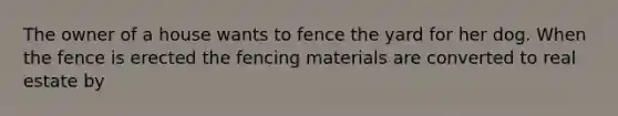 The owner of a house wants to fence the yard for her dog. When the fence is erected the fencing materials are converted to real estate by