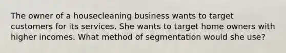 The owner of a housecleaning business wants to target customers for its services. She wants to target home owners with higher incomes. What method of segmentation would she use?