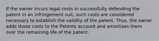 If the owner incurs legal costs in successfully defending the patent in an infringement suit, such costs are considered necessary to establish the validity of the patent. Thus, the owner adds those costs to the Patents account and amortizes them over the remaining life of the patent.