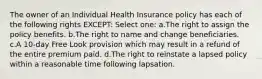 The owner of an Individual Health Insurance policy has each of the following rights EXCEPT: Select one: a.The right to assign the policy benefits. b.The right to name and change beneficiaries. c.A 10-day Free Look provision which may result in a refund of the entire premium paid. d.The right to reinstate a lapsed policy within a reasonable time following lapsation.