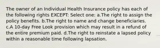 The owner of an Individual Health Insurance policy has each of the following rights EXCEPT: Select one: a.The right to assign the policy benefits. b.The right to name and change beneficiaries. c.A 10-day Free Look provision which may result in a refund of the entire premium paid. d.The right to reinstate a lapsed policy within a reasonable time following lapsation.