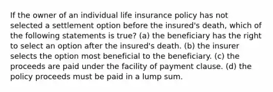 If the owner of an individual life insurance policy has not selected a settlement option before the insured's death, which of the following statements is true? (a) the beneficiary has the right to select an option after the insured's death. (b) the insurer selects the option most beneficial to the beneficiary. (c) the proceeds are paid under the facility of payment clause. (d) the policy proceeds must be paid in a lump sum.