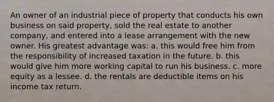 An owner of an industrial piece of property that conducts his own business on said property, sold the real estate to another company, and entered into a lease arrangement with the new owner. His greatest advantage was: a. this would free him from the responsibility of increased taxation in the future. b. this would give him more working capital to run his business. c. more equity as a lessee. d. the rentals are deductible items on his income tax return.