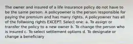 The owner and insured of a life insurance policy do not have to be the same person. A policyowner is the person responsible for paying the premium and has many rights. A policyowner has all of the follwoing rights EXCEPT: Select one: a. To assign or transfer the policy to a new owner b. To change the person who is insured c. To select settlement options d. To designate or change a beneficiary