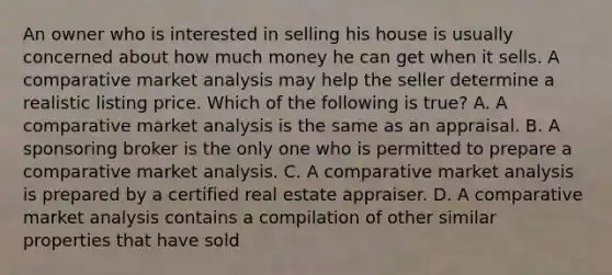 An owner who is interested in selling his house is usually concerned about how much money he can get when it sells. A comparative market analysis may help the seller determine a realistic listing price. Which of the following is true? A. A comparative market analysis is the same as an appraisal. B. A sponsoring broker is the only one who is permitted to prepare a comparative market analysis. C. A comparative market analysis is prepared by a certified real estate appraiser. D. A comparative market analysis contains a compilation of other similar properties that have sold