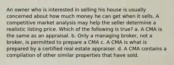 An owner who is interested in selling his house is usually concerned about how much money he can get when it sells. A competitive market analysis may help the seller determine a realistic listing price. Which of the following is true? a. A CMA is the same as an appraisal. b. Only a managing broker, not a broker, is permitted to prepare a CMA c. A CMA is what is prepared by a certified real estate appraiser. d. A CMA contains a compilation of other similar properties that have sold.