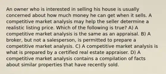 An owner who is interested in selling his house is usually concerned about how much money he can get when it sells. A competitive market analysis may help the seller determine a realistic listing price. Which of the following is true? A) A competitive market analysis is the same as an appraisal. B) A broker, but not a salesperson, is permitted to prepare a competitive market analysis. C) A competitive market analysis is what is prepared by a certified real estate appraiser. D) A competitive market analysis contains a compilation of facts about similar properties that have recently sold.