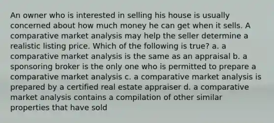 An owner who is interested in selling his house is usually concerned about how much money he can get when it sells. A comparative market analysis may help the seller determine a realistic listing price. Which of the following is true? a. a comparative market analysis is the same as an appraisal b. a sponsoring broker is the only one who is permitted to prepare a comparative market analysis c. a comparative market analysis is prepared by a certified real estate appraiser d. a comparative market analysis contains a compilation of other similar properties that have sold