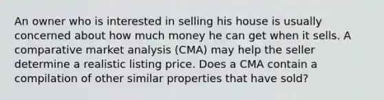 An owner who is interested in selling his house is usually concerned about how much money he can get when it sells. A comparative market analysis (CMA) may help the seller determine a realistic listing price. Does a CMA contain a compilation of other similar properties that have sold?