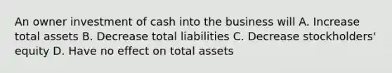 An owner investment of cash into the business will A. Increase total assets B. Decrease total liabilities C. Decrease stockholders' equity D. Have no effect on total assets