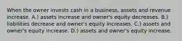 When the owner invests cash in a business, assets and revenue increase. A.) assets increase and owner's equity decreases. B.) liabilities decrease and owner's equity increases. C.) assets and owner's equity increase. D.) assets and owner's equity increase.