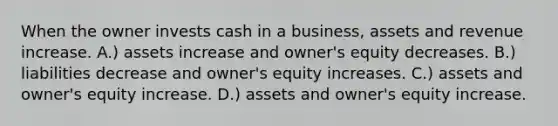 When the owner invests cash in a business, assets and revenue increase. A.) assets increase and owner's equity decreases. B.) liabilities decrease and owner's equity increases. C.) assets and owner's equity increase. D.) assets and owner's equity increase.