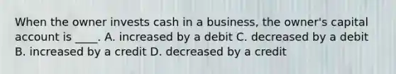 When the owner invests cash in a business, the owner's capital account is ____. A. increased by a debit C. decreased by a debit B. increased by a credit D. decreased by a credit