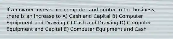 If an owner invests her computer and printer in the business, there is an increase to A) Cash and Capital B) Computer Equipment and Drawing C) Cash and Drawing D) Computer Equipment and Capital E) Computer Equipment and Cash