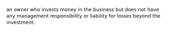 an owner who invests money in the business but does not have any management responsibility or liability for losses beyond the investment.