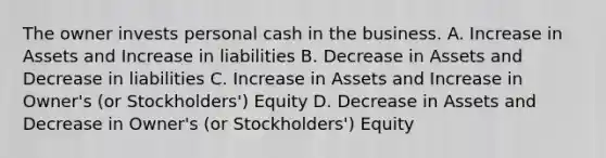 The owner invests personal cash in the business. A. Increase in Assets and Increase in liabilities B. Decrease in Assets and Decrease in liabilities C. Increase in Assets and Increase in Owner's (or Stockholders') Equity D. Decrease in Assets and Decrease in Owner's (or Stockholders') Equity