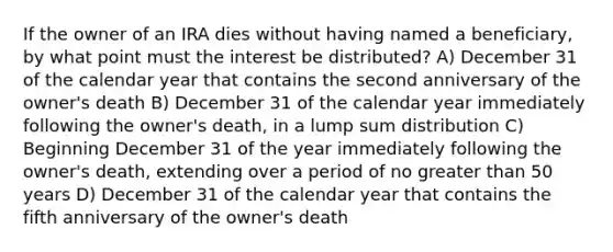 If the owner of an IRA dies without having named a beneficiary, by what point must the interest be distributed? A) December 31 of the calendar year that contains the second anniversary of the owner's death B) December 31 of the calendar year immediately following the owner's death, in a lump sum distribution C) Beginning December 31 of the year immediately following the owner's death, extending over a period of no greater than 50 years D) December 31 of the calendar year that contains the fifth anniversary of the owner's death