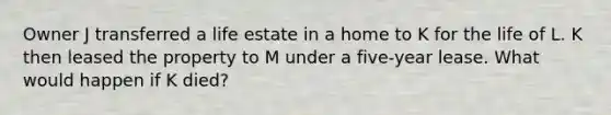 Owner J transferred a life estate in a home to K for the life of L. K then leased the property to M under a five-year lease. What would happen if K died?