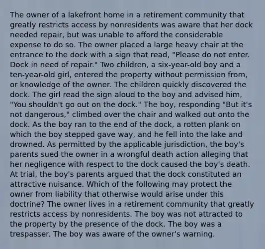 The owner of a lakefront home in a retirement community that greatly restricts access by nonresidents was aware that her dock needed repair, but was unable to afford the considerable expense to do so. The owner placed a large heavy chair at the entrance to the dock with a sign that read, "Please do not enter. Dock in need of repair." Two children, a six-year-old boy and a ten-year-old girl, entered the property without permission from, or knowledge of the owner. The children quickly discovered the dock. The girl read the sign aloud to the boy and advised him, "You shouldn't go out on the dock." The boy, responding "But it's not dangerous," climbed over the chair and walked out onto the dock. As the boy ran to the end of the dock, a rotten plank on which the boy stepped gave way, and he fell into the lake and drowned. As permitted by the applicable jurisdiction, the boy's parents sued the owner in a wrongful death action alleging that her negligence with respect to the dock caused the boy's death. At trial, the boy's parents argued that the dock constituted an attractive nuisance. Which of the following may protect the owner from liability that otherwise would arise under this doctrine? The owner lives in a retirement community that greatly restricts access by nonresidents. The boy was not attracted to the property by the presence of the dock. The boy was a trespasser. The boy was aware of the owner's warning.