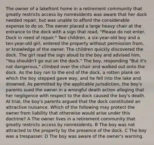 The owner of a lakefront home in a retirement community that greatly restricts access by nonresidents was aware that her dock needed repair, but was unable to afford the considerable expense to do so. The owner placed a large heavy chair at the entrance to the dock with a sign that read, "Please do not enter. Dock in need of repair." Two children, a six-year-old boy and a ten-year-old girl, entered the property without permission from, or knowledge of the owner. The children quickly discovered the dock. The girl read the sign aloud to the boy and advised him, "You shouldn't go out on the dock." The boy, responding "But it's not dangerous," climbed over the chair and walked out onto the dock. As the boy ran to the end of the dock, a rotten plank on which the boy stepped gave way, and he fell into the lake and drowned. As permitted by the applicable jurisdiction, the boy's parents sued the owner in a wrongful death action alleging that her negligence with respect to the dock caused the boy's death. At trial, the boy's parents argued that the dock constituted an attractive nuisance. Which of the following may protect the owner from liability that otherwise would arise under this doctrine? A The owner lives in a retirement community that greatly restricts access by nonresidents. B The boy was not attracted to the property by the presence of the dock. C The boy was a trespasser. D The boy was aware of the owner's warning.