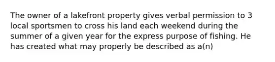 The owner of a lakefront property gives verbal permission to 3 local sportsmen to cross his land each weekend during the summer of a given year for the express purpose of fishing. He has created what may properly be described as a(n)