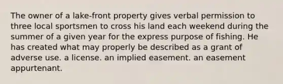 The owner of a lake-front property gives verbal permission to three local sportsmen to cross his land each weekend during the summer of a given year for the express purpose of fishing. He has created what may properly be described as a grant of adverse use. a license. an implied easement. an easement appurtenant.