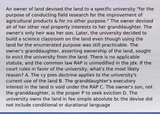 An owner of land devised the land to a specific university "for the purpose of conducting field research for the improvement of agricultural products & for no other purpose." The owner devised all of her other real property interests to her granddaughter. The owner's only heir was her son. Later, the university decided to build a science classroom on the land even though using the land for the enumerated purpose was still practicable. The owner's granddaughter, asserting ownership of the land, sought to evict the university from the land. There is no applicable statute, and the common law RAP is unmodified in the jdx. If the court rules in favor of the university, what's the most likely reason? A. The cy pres doctrine applies to the university's current use of the land B. The granddaughter's executory interest in the land is void under the RAP C. The owner's son, not the granddaughter, is the proper P to seek eviction D. The university owns the land in fee simple absolute bc the devise did not include conditional or durational language