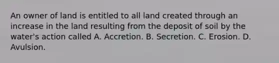 An owner of land is entitled to all land created through an increase in the land resulting from the deposit of soil by the water's action called A. Accretion. B. Secretion. C. Erosion. D. Avulsion.