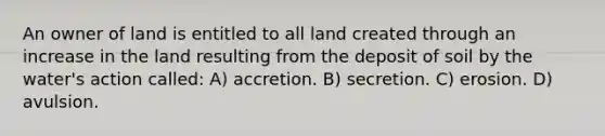 An owner of land is entitled to all land created through an increase in the land resulting from the deposit of soil by the water's action called: A) accretion. B) secretion. C) erosion. D) avulsion.