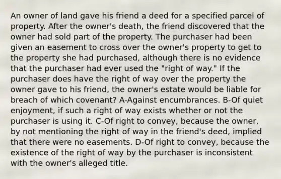 An owner of land gave his friend a deed for a specified parcel of property. After the owner's death, the friend discovered that the owner had sold part of the property. The purchaser had been given an easement to cross over the owner's property to get to the property she had purchased, although there is no evidence that the purchaser had ever used the "right of way." If the purchaser does have the right of way over the property the owner gave to his friend, the owner's estate would be liable for breach of which covenant? A-Against encumbrances. B-Of quiet enjoyment, if such a right of way exists whether or not the purchaser is using it. C-Of right to convey, because the owner, by not mentioning the right of way in the friend's deed, implied that there were no easements. D-Of right to convey, because the existence of the right of way by the purchaser is inconsistent with the owner's alleged title.