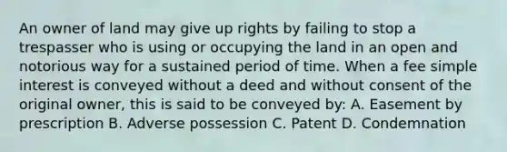 An owner of land may give up rights by failing to stop a trespasser who is using or occupying the land in an open and notorious way for a sustained period of time. When a fee <a href='https://www.questionai.com/knowledge/k33NHJ8P62-simple-interest' class='anchor-knowledge'>simple interest</a> is conveyed without a deed and without consent of the original owner, this is said to be conveyed by: A. Easement by prescription B. Adverse possession C. Patent D. Condemnation