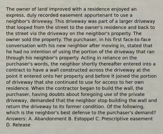 The owner of land improved with a residence enjoyed an express, duly recorded easement appurtenant to use a neighbor's driveway. This driveway was part of a larger driveway that looped from the street to the owner's residence and back to the street via the driveway on the neighbor's property. The owner sold the property. The purchaser, in his first face-to-face conversation with his new neighbor after moving in, stated that he had no intention of using the portion of the driveway that ran through his neighbor's property. Acting in reliance on the purchaser's words, the neighbor shortly thereafter entered into a contract to have a wall constructed across the driveway at the point it entered onto her property and before it joined the portion of driveway that she continued to use for access to her own residence. When the contractor began to build the wall, the purchaser, having doubts about foregoing use of the private driveway, demanded that the neighbor stop building the wall and return the driveway to its former condition. Of the following, which is the neighbor's best defense to the purchaser's demand? Answers: A. Abandonment B. Estoppel C. Prescriptive easement D. Release