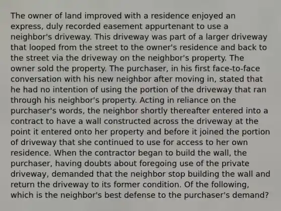 The owner of land improved with a residence enjoyed an express, duly recorded easement appurtenant to use a neighbor's driveway. This driveway was part of a larger driveway that looped from the street to the owner's residence and back to the street via the driveway on the neighbor's property. The owner sold the property. The purchaser, in his first face-to-face conversation with his new neighbor after moving in, stated that he had no intention of using the portion of the driveway that ran through his neighbor's property. Acting in reliance on the purchaser's words, the neighbor shortly thereafter entered into a contract to have a wall constructed across the driveway at the point it entered onto her property and before it joined the portion of driveway that she continued to use for access to her own residence. When the contractor began to build the wall, the purchaser, having doubts about foregoing use of the private driveway, demanded that the neighbor stop building the wall and return the driveway to its former condition. Of the following, which is the neighbor's best defense to the purchaser's demand?