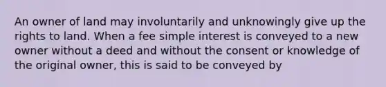 An owner of land may involuntarily and unknowingly give up the rights to land. When a fee simple interest is conveyed to a new owner without a deed and without the consent or knowledge of the original owner, this is said to be conveyed by