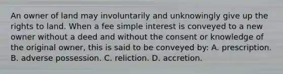 An owner of land may involuntarily and unknowingly give up the rights to land. When a fee simple interest is conveyed to a new owner without a deed and without the consent or knowledge of the original owner, this is said to be conveyed by: A. prescription. B. adverse possession. C. reliction. D. accretion.