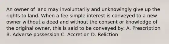 An owner of land may involuntarily and unknowingly give up the rights to land. When a fee simple interest is conveyed to a new owner without a deed and without the consent or knowledge of the original owner, this is said to be conveyed by: A. Prescription B. Adverse possession C. Accretion D. Reliction