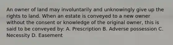 An owner of land may involuntarily and unknowingly give up the rights to land. When an estate is conveyed to a new owner without the consent or knowledge of the original owner, this is said to be conveyed by: A. Prescription B. Adverse possession C. Necessity D. Easement