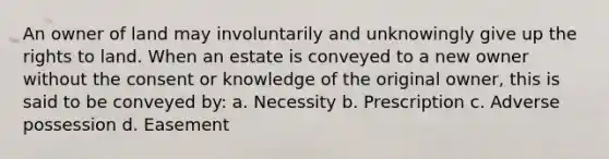 An owner of land may involuntarily and unknowingly give up the rights to land. When an estate is conveyed to a new owner without the consent or knowledge of the original owner, this is said to be conveyed by: a. Necessity b. Prescription c. Adverse possession d. Easement