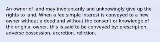 An owner of land may involuntarily and unknowingly give up the rights to land. When a fee simple interest is conveyed to a new owner without a deed and without the consent or knowledge of the original owner, this is said to be conveyed by: prescription. adverse possession. accretion. reliction.