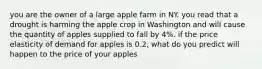 you are the owner of a large apple farm in NY. you read that a drought is harming the apple crop in Washington and will cause the quantity of apples supplied to fall by 4%. if the price elasticity of demand for apples is 0.2, what do you predict will happen to the price of your apples