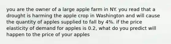 you are the owner of a large apple farm in NY. you read that a drought is harming the apple crop in Washington and will cause the quantity of apples supplied to fall by 4%. if the price elasticity of demand for apples is 0.2, what do you predict will happen to the price of your apples