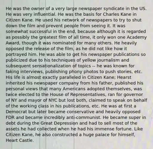 He was the owner of a very large newspaper syndicate in the US. He was very influential. He was the basis for Charles Kane in Citizen Kane. He used his network of newspapers to try to shut down the film and prevent people from seeing it. It was somewhat successful in the end, because although it is regarded as possibly the greatest film of all time, it only won one Academy Award, though it was nominated for many others. He heavily opposed the release of the film, as he did not like how it portrayed him. He was able to get his newspaper publications so publicized due to his techniques of yellow journalism and subsequent sensationalization of topics -- he was known for faking interviews, publishing phony photos to push stories, etc. His life is almost exactly paralleled in Citizen Kane; Hearst inherited his newspaper company from his father, published his personal views that many Americans adopted themselves, was twice elected to the House of Representatives, ran for governor of NY and mayor of NYC but lost both, claimed to speak on behalf of the working class in his publications, etc. He was at first a Democrat but later became conservative and heavily opposed FDR and became incredibly anti-communist. He became super in debt during the Great Depression and had to sell most of the assets he had collected when he had his immense fortune. Like Citizen Kane, he also constructed a huge palace for himself, Heart Castle.