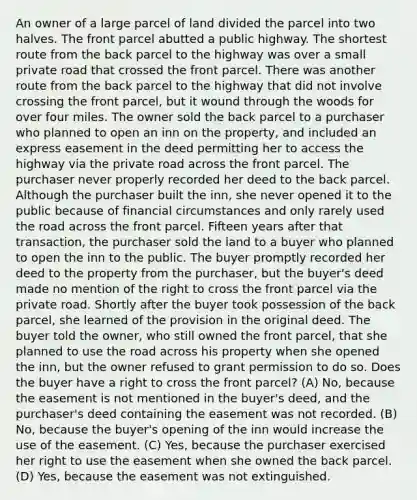 An owner of a large parcel of land divided the parcel into two halves. The front parcel abutted a public highway. The shortest route from the back parcel to the highway was over a small private road that crossed the front parcel. There was another route from the back parcel to the highway that did not involve crossing the front parcel, but it wound through the woods for over four miles. The owner sold the back parcel to a purchaser who planned to open an inn on the property, and included an express easement in the deed permitting her to access the highway via the private road across the front parcel. The purchaser never properly recorded her deed to the back parcel. Although the purchaser built the inn, she never opened it to the public because of financial circumstances and only rarely used the road across the front parcel. Fifteen years after that transaction, the purchaser sold the land to a buyer who planned to open the inn to the public. The buyer promptly recorded her deed to the property from the purchaser, but the buyer's deed made no mention of the right to cross the front parcel via the private road. Shortly after the buyer took possession of the back parcel, she learned of the provision in the original deed. The buyer told the owner, who still owned the front parcel, that she planned to use the road across his property when she opened the inn, but the owner refused to grant permission to do so. Does the buyer have a right to cross the front parcel? (A) No, because the easement is not mentioned in the buyer's deed, and the purchaser's deed containing the easement was not recorded. (B) No, because the buyer's opening of the inn would increase the use of the easement. (C) Yes, because the purchaser exercised her right to use the easement when she owned the back parcel. (D) Yes, because the easement was not extinguished.