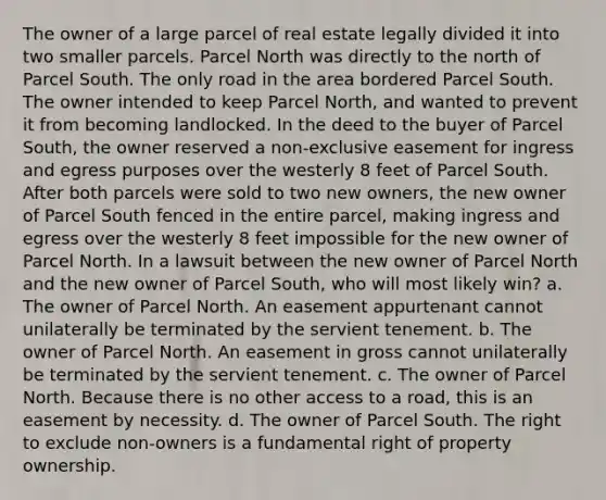 The owner of a large parcel of real estate legally divided it into two smaller parcels. Parcel North was directly to the north of Parcel South. The only road in the area bordered Parcel South. The owner intended to keep Parcel North, and wanted to prevent it from becoming landlocked. In the deed to the buyer of Parcel South, the owner reserved a non-exclusive easement for ingress and egress purposes over the westerly 8 feet of Parcel South. After both parcels were sold to two new owners, the new owner of Parcel South fenced in the entire parcel, making ingress and egress over the westerly 8 feet impossible for the new owner of Parcel North. In a lawsuit between the new owner of Parcel North and the new owner of Parcel South, who will most likely win? a. The owner of Parcel North. An easement appurtenant cannot unilaterally be terminated by the servient tenement. b. The owner of Parcel North. An easement in gross cannot unilaterally be terminated by the servient tenement. c. The owner of Parcel North. Because there is no other access to a road, this is an easement by necessity. d. The owner of Parcel South. The right to exclude non-owners is a fundamental right of property ownership.