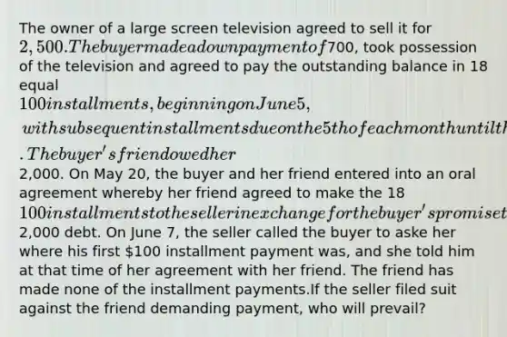 The owner of a large screen television agreed to sell it for 2,500. The buyer made a down payment of700, took possession of the television and agreed to pay the outstanding balance in 18 equal 100 installments, beginning on June 5, with subsequent installments due on the 5th of each month until the balance was paid in full.The buyer's friend owed her2,000. On May 20, the buyer and her friend entered into an oral agreement whereby her friend agreed to make the 18 100 installments to the seller in exchange for the buyer's promise to forgive the friend's2,000 debt. On June 7, the seller called the buyer to aske her where his first 100 installment payment was, and she told him at that time of her agreement with her friend. The friend has made none of the installment payments.If the seller filed suit against the friend demanding payment, who will prevail?