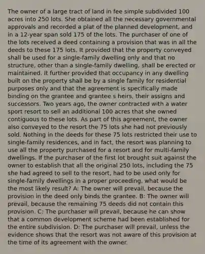 The owner of a large tract of land in fee simple subdivided 100 acres into 250 lots. She obtained all the necessary governmental approvals and recorded a plat of the planned development, and in a 12-year span sold 175 of the lots. The purchaser of one of the lots received a deed containing a provision that was in all the deeds to these 175 lots. It provided that the property conveyed shall be used for a single-family dwelling only and that no structure, other than a single-family dwelling, shall be erected or maintained. It further provided that occupancy in any dwelling built on the property shall be by a single family for residential purposes only and that the agreement is specifically made binding on the grantee and grantee s heirs, their assigns and successors. Two years ago, the owner contracted with a water sport resort to sell an additional 100 acres that she owned contiguous to these lots. As part of this agreement, the owner also conveyed to the resort the 75 lots she had not previously sold. Nothing in the deeds for these 75 lots restricted their use to single-family residences, and in fact, the resort was planning to use all the property purchased for a resort and for multi-family dwellings. If the purchaser of the first lot brought suit against the owner to establish that all the original 250 lots, including the 75 she had agreed to sell to the resort, had to be used only for single-family dwellings in a proper proceeding, what would be the most likely result? A: The owner will prevail, because the provision in the deed only binds the grantee. B: The owner will prevail, because the remaining 75 deeds did not contain this provision. C: The purchaser will prevail, because he can show that a common development scheme had been established for the entire subdivision. D: The purchaser will prevail, unless the evidence shows that the resort was not aware of this provision at the time of its agreement with the owner.