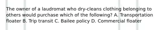 The owner of a laudromat who dry-cleans clothing belonging to others would purchase which of the following? A. Transportation floater B. Trip transit C. Bailee policy D. Commercial floater