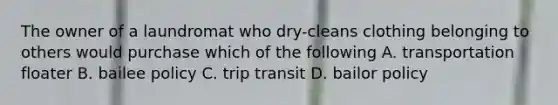 The owner of a laundromat who dry-cleans clothing belonging to others would purchase which of the following A. transportation floater B. bailee policy C. trip transit D. bailor policy