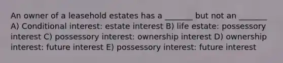 An owner of a leasehold estates has a _______ but not an _______ A) Conditional interest: estate interest B) life estate: possessory interest C) possessory interest: ownership interest D) ownership interest: future interest E) possessory interest: future interest