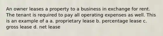 An owner leases a property to a business in exchange for rent. The tenant is required to pay all operating expenses as well. This is an example of a a. proprietary lease b. percentage lease c. gross lease d. net lease